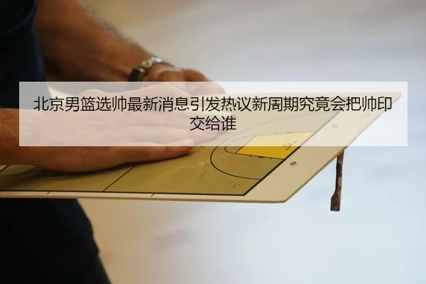 北京男篮选帅最新消息引发热议新周期究竟会把帅印交给谁（CCTV）